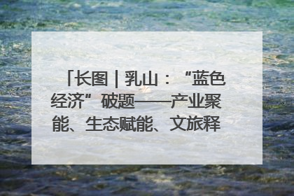 长图｜乳山：“蓝色经济”破题——产业聚能、生态赋能、文旅释能的协同路径