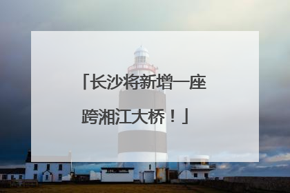长沙将新增一座跨湘江大桥！