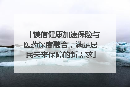 镁信健康加速保险与医药深度融合，满足居民未来保障的新需求