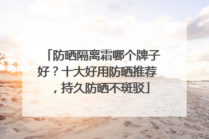 防晒隔离霜哪个牌子好？十大好用防晒推荐，持久防晒不斑驳