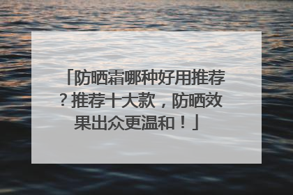 防晒霜哪种好用推荐？推荐十大款，防晒效果出众更温和！