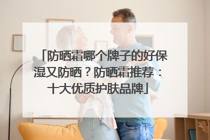 防晒霜哪个牌子的好保湿又防晒？防晒霜推荐：十大优质护肤品牌
