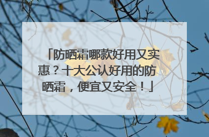 防晒霜哪款好用又实惠？十大公认好用的防晒霜，便宜又安全！