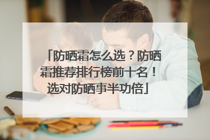 防晒霜怎么选？防晒霜推荐排行榜前十名！选对防晒事半功倍