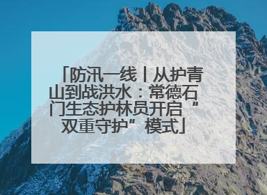 防汛一线丨从护青山到战洪水：常德石门生态护林员开启“双重守护”模式