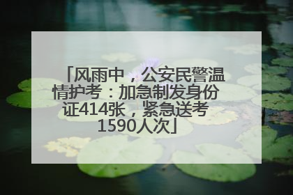 风雨中，公安民警温情护考：加急制发身份证414张，紧急送考1590人次