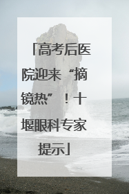 高考后医院迎来“摘镜热”！十堰眼科专家提示