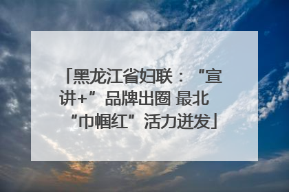 黑龙江省妇联：“宣讲+”品牌出圈 最北“巾帼红”活力迸发