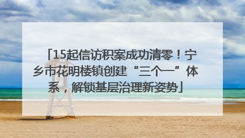 15起信访积案成功清零！宁乡市花明楼镇创建“三个一”体系，解锁基层治理新姿势