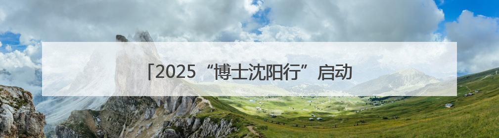 2025“博士沈阳行”启动 194名“香博博”来到沈阳