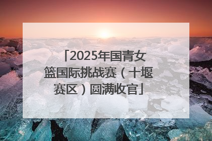 2025年国青女篮国际挑战赛（十堰赛区）圆满收官