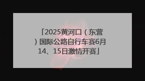 2025黄河口（东营）国际公路自行车赛6月14、15日激情开赛