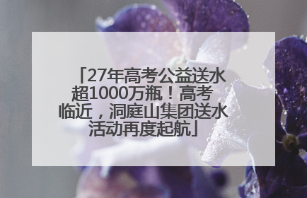 27年高考公益送水超1000万瓶！高考临近，洞庭山集团送水活动再度起航