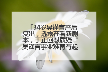 34岁吴谨言产后复出，透露在看新剧本，于正回怼质疑“吴谨言事业难再有起色”：女人在任何年纪都有她的光彩