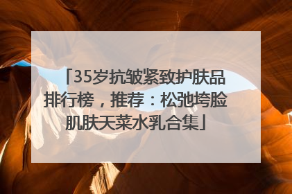 35岁抗皱紧致护肤品排行榜，推荐：松弛垮脸肌肤天菜水乳合集