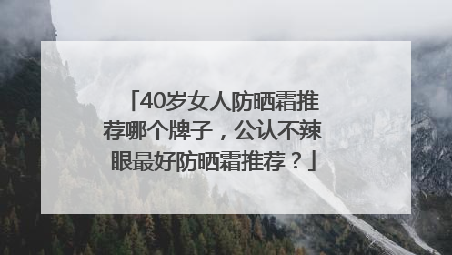40岁女人防晒霜推荐哪个牌子，公认不辣眼最好防晒霜推荐？